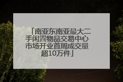 南亚东南亚最大二手闲置物品交易中心市场开业首周成交量超10万件